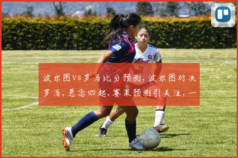 波尔图vs罗马比分预测,波尔图对决罗马,悬念四起,赛果预测引关注,一触即发